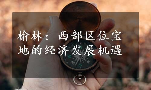 榆林：西部区位宝地的经济发展机遇