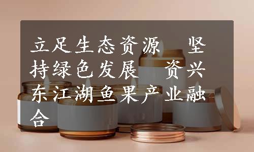 立足生态资源　坚持绿色发展　资兴东江湖鱼果产业融合