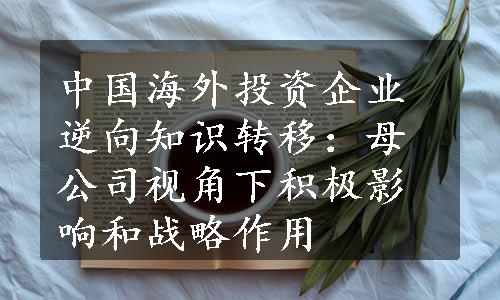 中国海外投资企业逆向知识转移：母公司视角下积极影响和战略作用