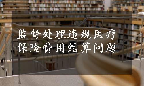 监督处理违规医疗保险费用结算问题