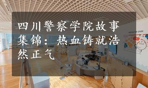 四川警察学院故事集锦：热血铸就浩然正气