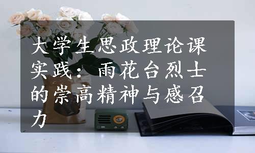 大学生思政理论课实践：雨花台烈士的崇高精神与感召力