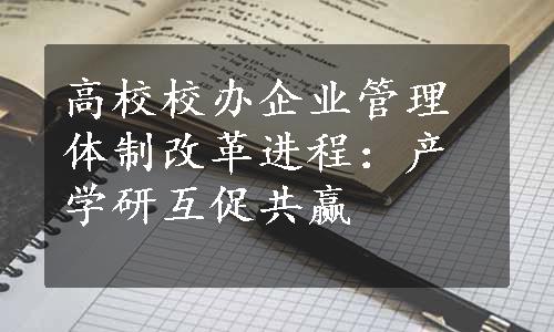 高校校办企业管理体制改革进程：产学研互促共赢