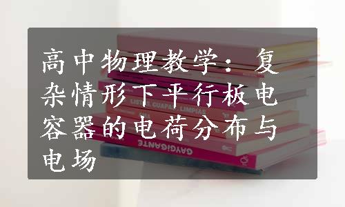 高中物理教学：复杂情形下平行板电容器的电荷分布与电场