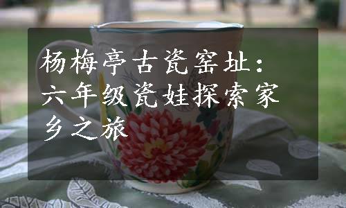 杨梅亭古瓷窑址：六年级瓷娃探索家乡之旅