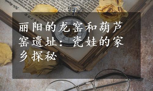 丽阳的龙窑和葫芦窑遗址：瓷娃的家乡探秘