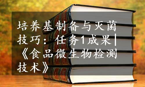 培养基制备与灭菌技巧：任务1成果|《食品微生物检测技术》