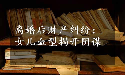 离婚后财产纠纷：女儿血型揭开阴谋