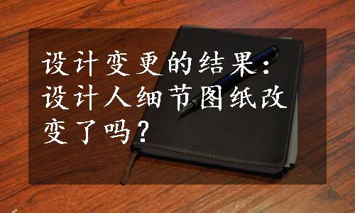 设计变更的结果：设计人细节图纸改变了吗？