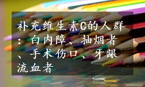 补充维生素C的人群：白内障、抽烟者、手术伤口、牙龈流血者